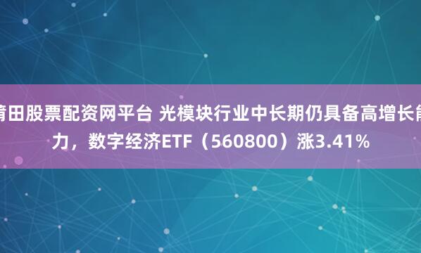 莆田股票配资网平台 光模块行业中长期仍具备高增长能力，数字经济ETF（560800）涨3.41%