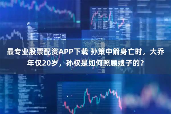 最专业股票配资APP下载 孙策中箭身亡时，大乔年仅20岁，孙权是如何照顾嫂子的？