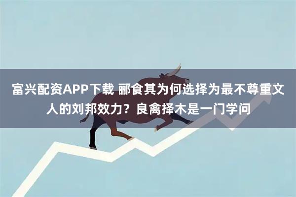 富兴配资APP下载 郦食其为何选择为最不尊重文人的刘邦效力？良禽择木是一门学问