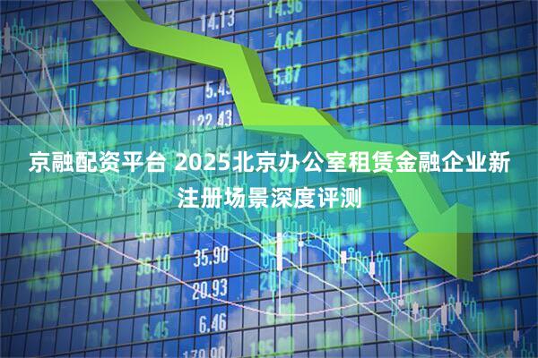 京融配资平台 2025北京办公室租赁金融企业新注册场景深度评测