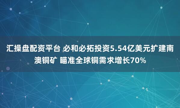 汇操盘配资平台 必和必拓投资5.54亿美元扩建南澳铜矿 瞄准全球铜需求增长70%