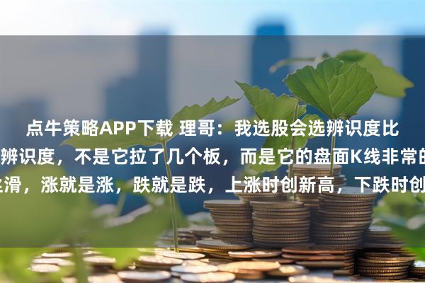 点牛策略APP下载 理哥：我选股会选辨识度比较高的个股，我所讲的辨识度，不是它拉了几个板，而是它的盘面K线非常的流畅丝滑，涨就是涨，跌就是跌，上涨时创新高，下跌时创新低，上涨时放量，下跌时缩量。