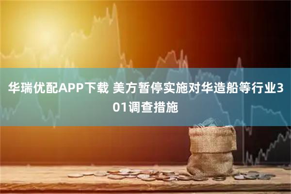 华瑞优配APP下载 美方暂停实施对华造船等行业301调查措施