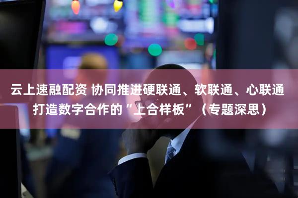 云上速融配资 协同推进硬联通、软联通、心联通 打造数字合作的“上合样板”（专题深思）