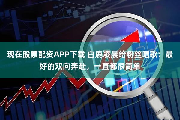 现在股票配资APP下载 白鹿凌晨给粉丝唱歌：最好的双向奔赴，一直都很简单