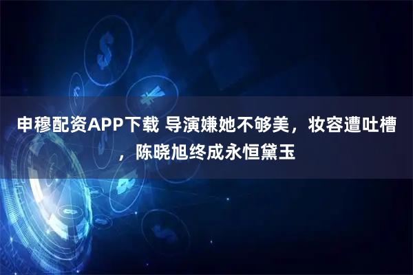 申穆配资APP下载 导演嫌她不够美，妆容遭吐槽，陈晓旭终成永恒黛玉