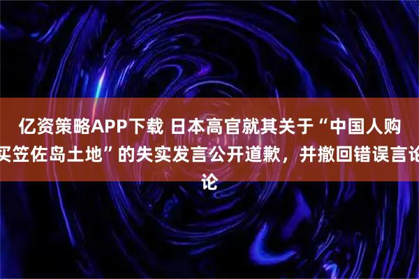 亿资策略APP下载 日本高官就其关于“中国人购买笠佐岛土地”的失实发言公开道歉，并撤回错误言论