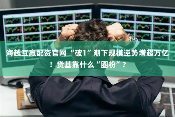 海越互赢配资官网 “破1”潮下规模逆势增超万亿！货基靠什么“圈粉”？