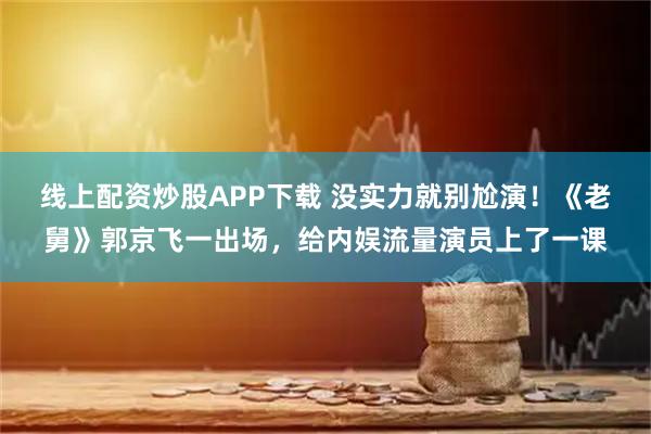 线上配资炒股APP下载 没实力就别尬演！《老舅》郭京飞一出场，给内娱流量演员上了一课