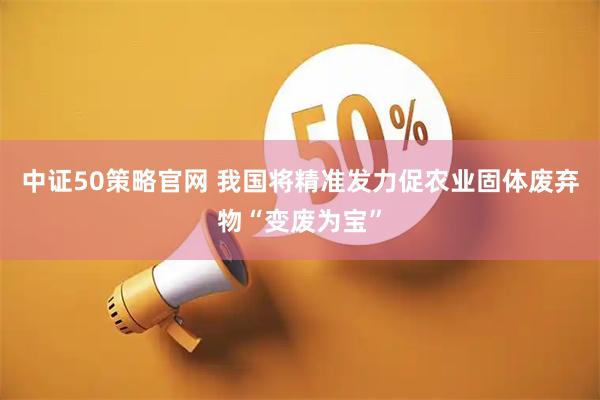 中证50策略官网 我国将精准发力促农业固体废弃物“变废为宝”
